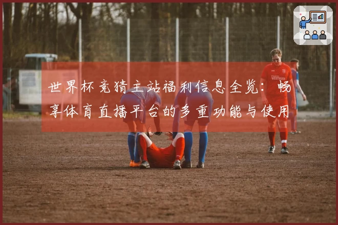 世界杯竞猜主站福利信息全览：畅享体育直播平台的多重功能与使用体验