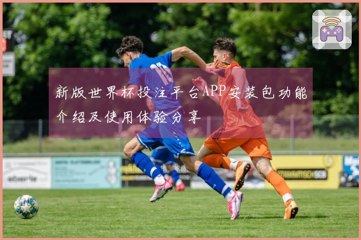 新版世界杯投注平台APP安装包功能介绍及使用体验分享